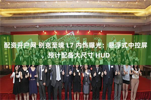 配资开户网 别克至境 L7 内饰曝光：悬浮式中控屏，预计配备大尺寸 HUD