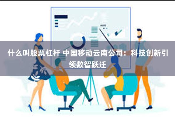 什么叫股票杠杆 中国移动云南公司：科技创新引领数智跃迁