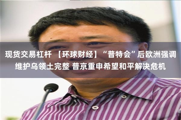 现货交易杠杆 【环球财经】“普特会”后欧洲强调维护乌领土完整 普京重申希望和平解决危机