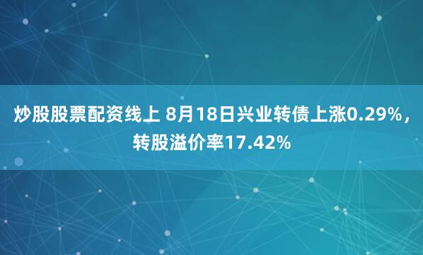 炒股股票配资线上 8月18日兴业转债上涨0.29%，转股溢价率17.42%