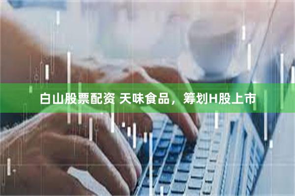 白山股票配资 天味食品，筹划H股上市