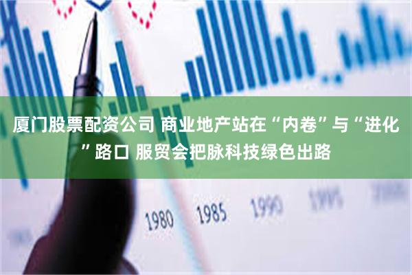 厦门股票配资公司 商业地产站在“内卷”与“进化”路口 服贸会把脉科技绿色出路
