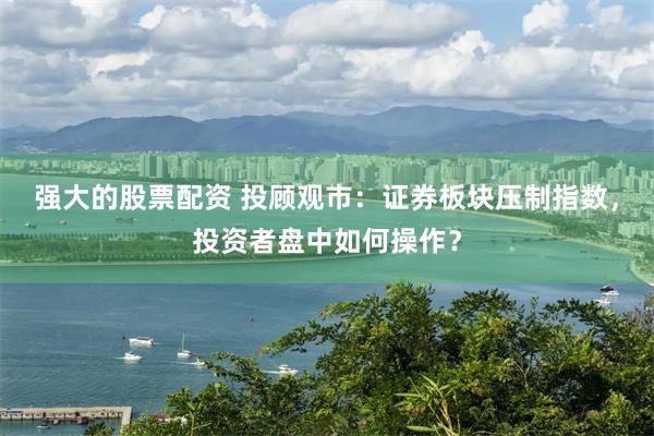 强大的股票配资 投顾观市：证券板块压制指数，投资者盘中如何操作？