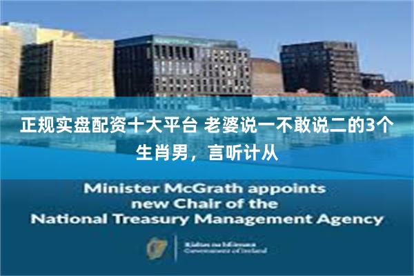 正规实盘配资十大平台 老婆说一不敢说二的3个生肖男，言听计从