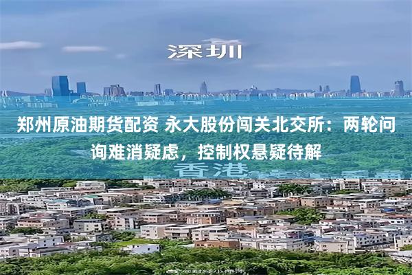 郑州原油期货配资 永大股份闯关北交所:两轮问询难消疑虑,控制权悬疑待解
