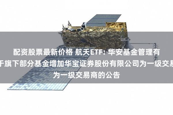 配资股票最新价格 航天ETF: 华安基金管理有限公司关于旗下部分基金增加华宝证券股份有限公司为一级交易商的公告