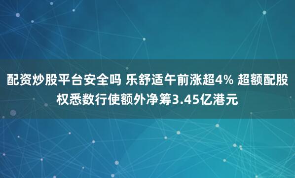 配资炒股平台安全吗 乐舒适午前涨超4% 超额配股权悉数行使额外净筹3.45亿港元