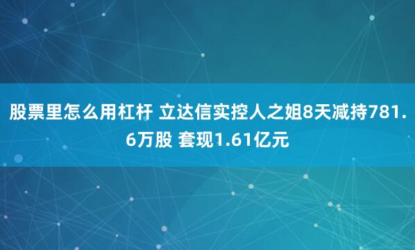 股票里怎么用杠杆 立达信实控人之姐8天减持781.6万股 套现1.61亿元