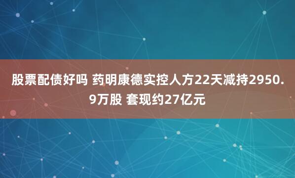 股票配债好吗 药明康德实控人方22天减持2950.9万股 套现约27亿元