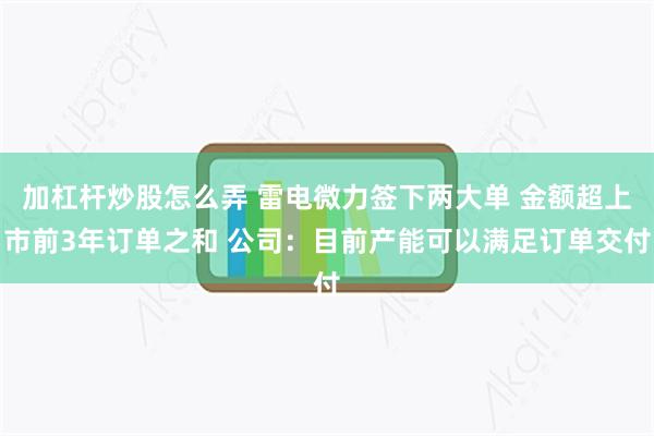 加杠杆炒股怎么弄 雷电微力签下两大单 金额超上市前3年订单之和 公司：目前产能可以满足订单交付