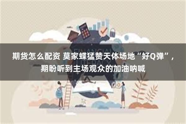 期货怎么配资 莫家蝶猛赞天体场地“好Q弹”，期盼听到主场观众的加油呐喊
