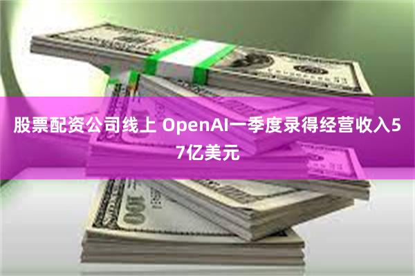 股票配资公司线上 OpenAI一季度录得经营收入57亿美元
