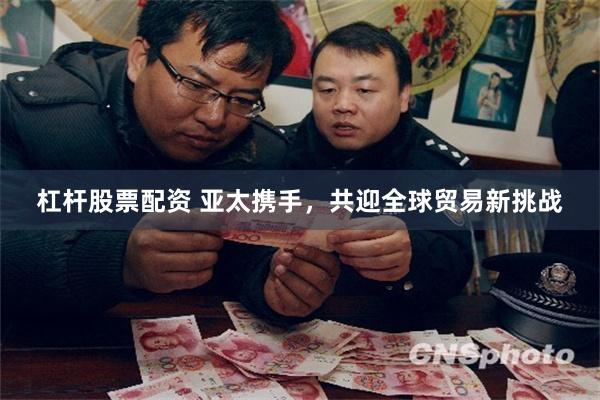 杠杆股票配资 亚太携手，共迎全球贸易新挑战