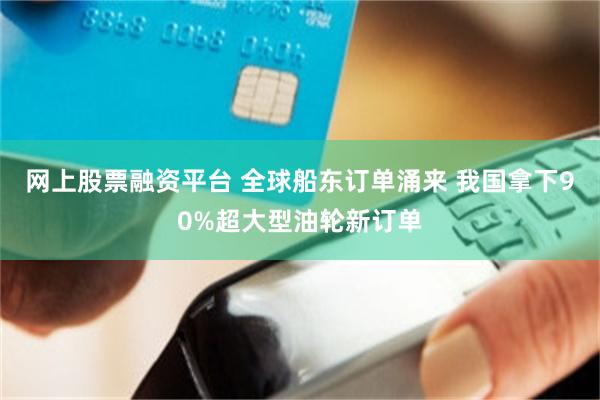 网上股票融资平台 全球船东订单涌来 我国拿下90%超大型油轮新订单