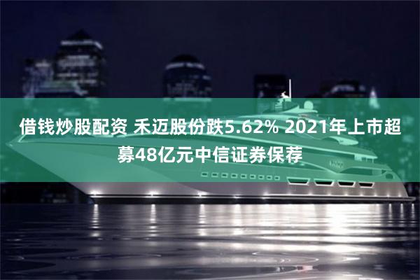 借钱炒股配资 禾迈股份跌5.62% 2021年上市超募48亿元中信证券保荐