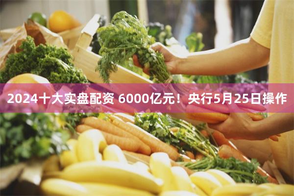 2024十大实盘配资 6000亿元！央行5月25日操作