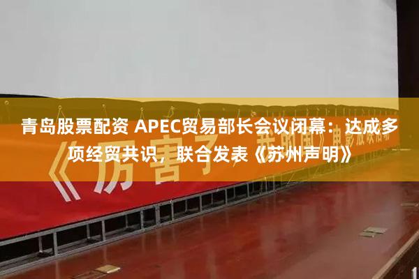 青岛股票配资 APEC贸易部长会议闭幕：达成多项经贸共识，联合发表《苏州声明》