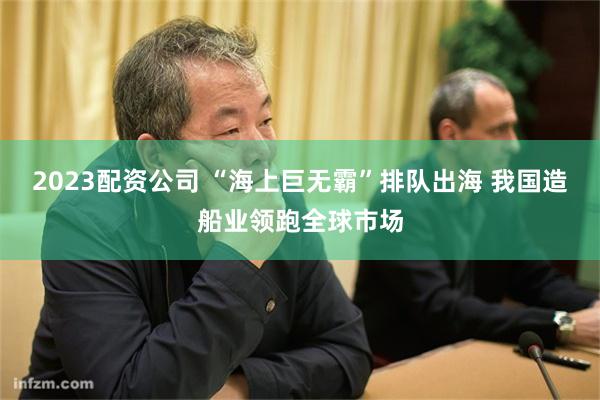 2023配资公司 “海上巨无霸”排队出海 我国造船业领跑全球市场