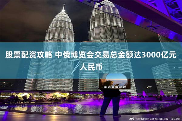 股票配资攻略 中俄博览会交易总金额达3000亿元人民币