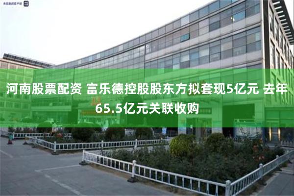 河南股票配资 富乐德控股股东方拟套现5亿元 去年65.5亿元关联收购