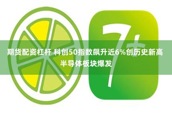 期货配资杠杆 科创50指数飙升近6%创历史新高 半导体板块爆发