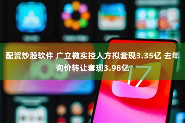 配资炒股软件 广立微实控人方拟套现3.35亿 去年询价转让套现3.98亿