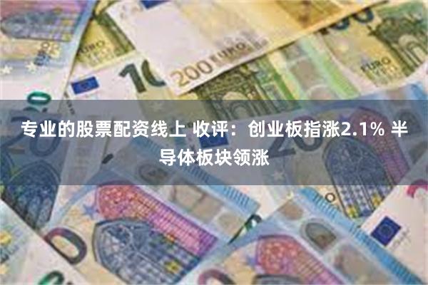 专业的股票配资线上 收评：创业板指涨2.1% 半导体板块领涨