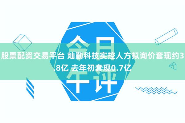 股票配资交易平台 灿勤科技实控人方拟询价套现约3.8亿 去年初套现0.7亿