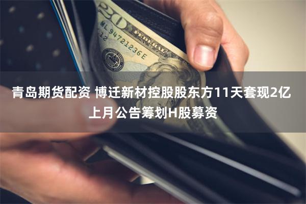 青岛期货配资 博迁新材控股股东方11天套现2亿 上月公告筹划H股募资
