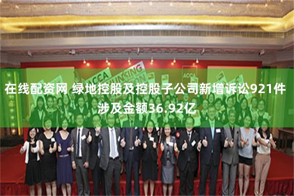 在线配资网 绿地控股及控股子公司新增诉讼921件 涉及金额36.92亿