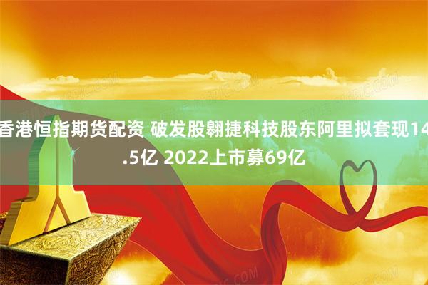 香港恒指期货配资 破发股翱捷科技股东阿里拟套现14.5亿 2022上市募69亿
