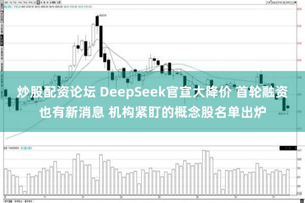 炒股配资论坛 DeepSeek官宣大降价 首轮融资也有新消息 机构紧盯的概念股名单出炉