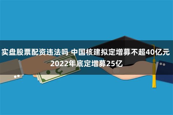 实盘股票配资违法吗 中国核建拟定增募不超40亿元 2022年底定增募25亿