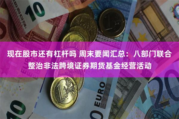 现在股市还有杠杆吗 周末要闻汇总：八部门联合整治非法跨境证券期货基金经营活动