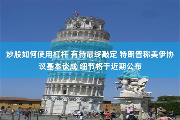 炒股如何使用杠杆 有待最终敲定 特朗普称美伊协议基本谈成 细节将于近期公布
