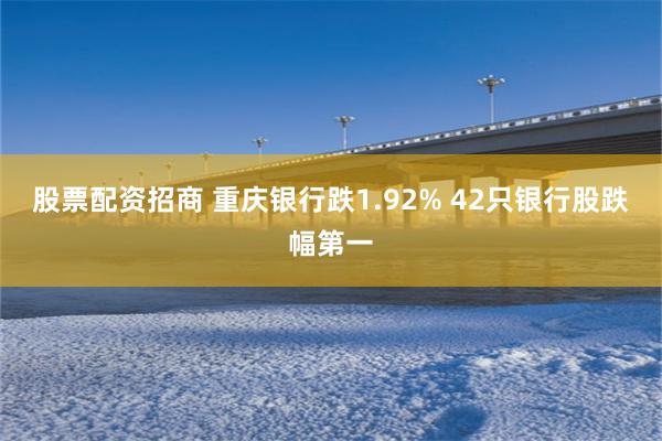 股票配资招商 重庆银行跌1.92% 42只银行股跌幅第一