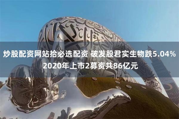 炒股配资网站拾必选配资 破发股君实生物跌5.04% 2020年上市2募资共86亿元