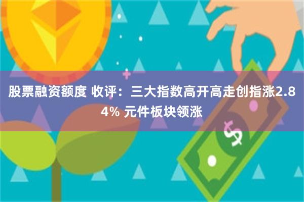 股票融资额度 收评：三大指数高开高走创指涨2.84% 元件板块领涨