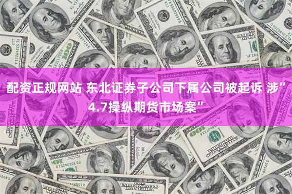 配资正规网站 东北证券子公司下属公司被起诉 涉”4.7操纵期货市场案”