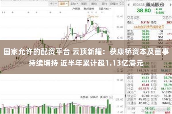 国家允许的配资平台 云顶新耀：获康桥资本及董事持续增持 近半年累计超1.13亿港元