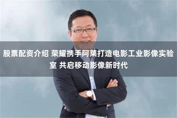 股票配资介绍 荣耀携手阿莱打造电影工业影像实验室 共启移动影像新时代