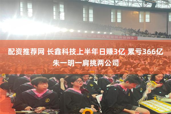 配资推荐网 长鑫科技上半年日赚3亿 累亏366亿朱一明一肩挑两公司