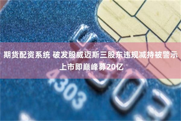期货配资系统 破发股威迈斯三股东违规减持被警示 上市即巅峰募20亿