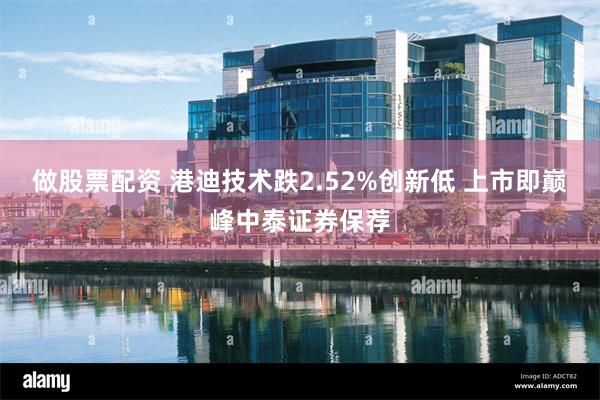 做股票配资 港迪技术跌2.52%创新低 上市即巅峰中泰证券保荐