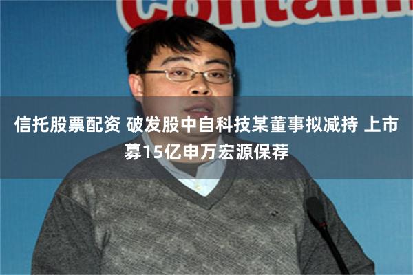 信托股票配资 破发股中自科技某董事拟减持 上市募15亿申万宏源保荐
