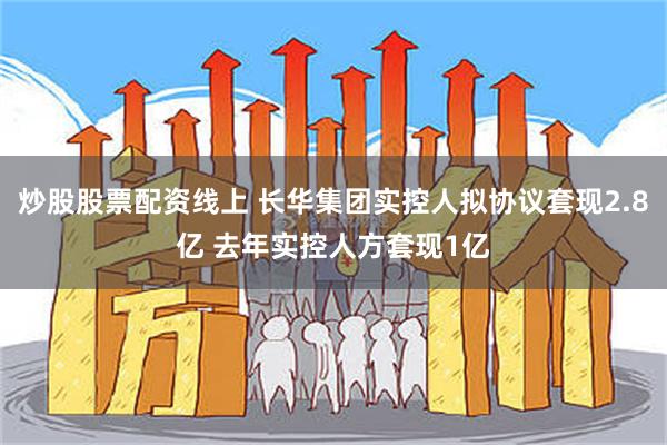 炒股股票配资线上 长华集团实控人拟协议套现2.8亿 去年实控人方套现1亿