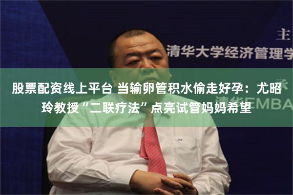 股票配资线上平台 当输卵管积水偷走好孕：尤昭玲教授“二联疗法”点亮试管妈妈希望