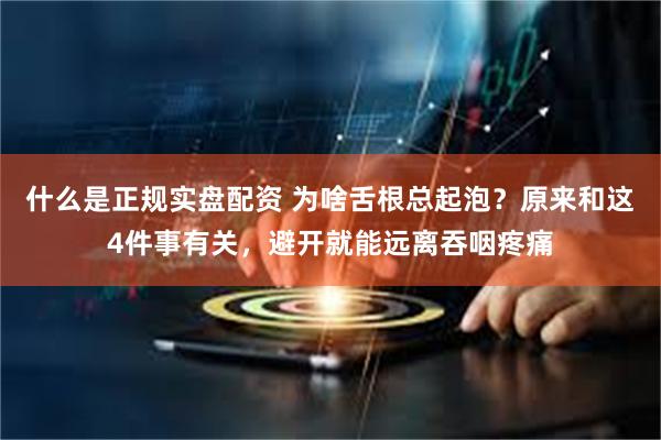 什么是正规实盘配资 为啥舌根总起泡？原来和这4件事有关，避开就能远离吞咽疼痛