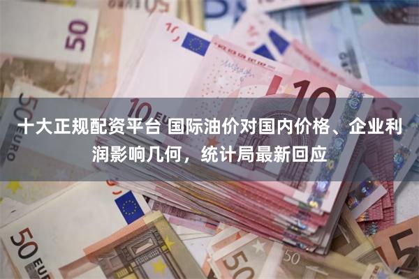十大正规配资平台 国际油价对国内价格、企业利润影响几何，统计局最新回应