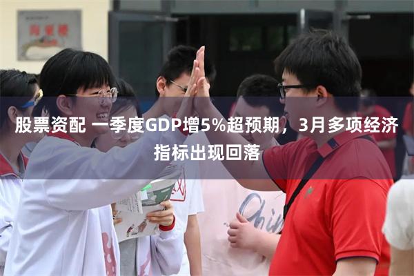 股票资配 一季度GDP增5%超预期，3月多项经济指标出现回落
